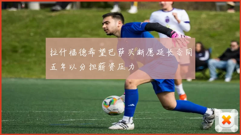 拉什福德希望巴萨买断愿延长合同五年以分担薪资压力