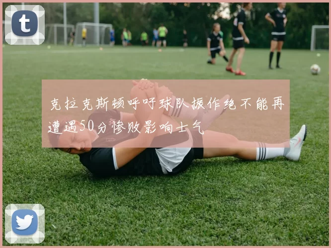 克拉克斯顿呼吁球队振作绝不能再遭遇50分惨败影响士气