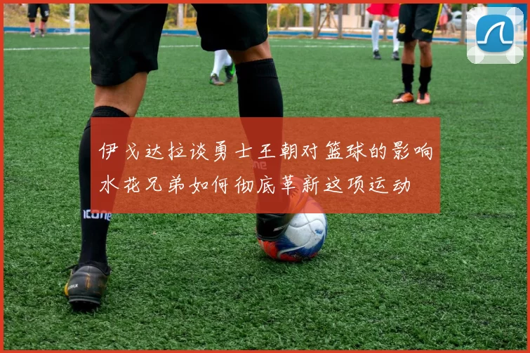 伊戈达拉谈勇士王朝对篮球的影响水花兄弟如何彻底革新这项运动
