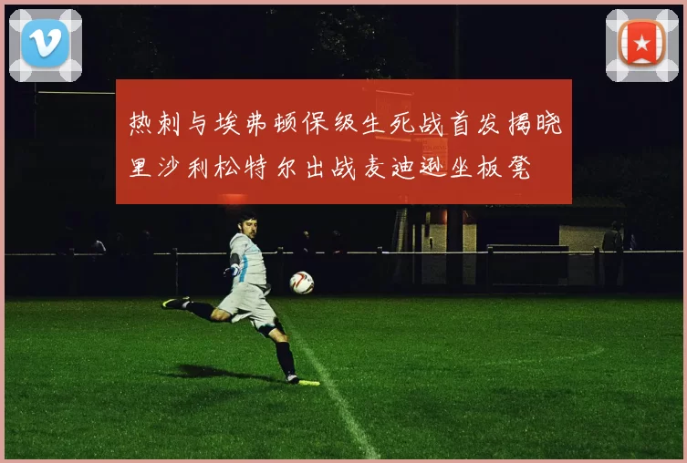 热刺与埃弗顿保级生死战首发揭晓里沙利松特尔出战麦迪逊坐板凳
